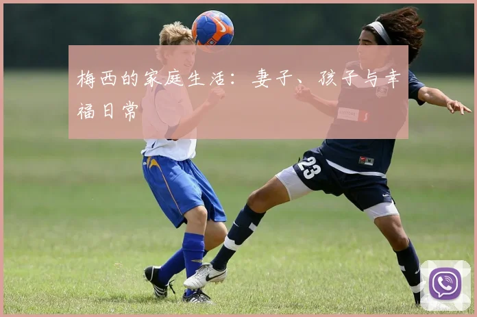 梅西的家庭生活：妻子、孩子与幸福日常